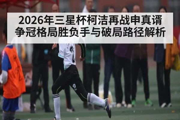 2026年三星杯柯洁再战申真谞争冠格局胜负手与破局路径解析 | kaiyun sports