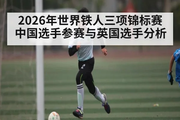 2026年世界铁人三项锦标赛中国选手参赛与英国选手分析