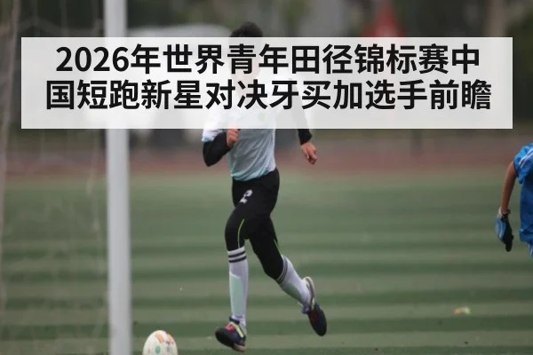2026年世界青年田径锦标赛中国短跑新星对决牙买加选手前瞻
