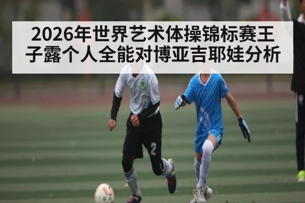 2026年世界艺术体操锦标赛王子露个人全能对博亚吉耶娃分析